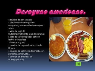 2 tajadas de pan tostado
1 platillo con mantequilla o
margarina, mermelada de cualquier
sabor
1 vaso de jugo de
frutas(normalmente jugo de naranja)
1 taza de cafe que puede ser con
leche, o chocolate
2 huevos al gusto
1 porcion de papa salteada o Hash
Brown
1 porcion de Salchicha, tocino(bacon-
panceta), jamon,etc...
1 porcion de ensalada de
frutas(opcional)
 