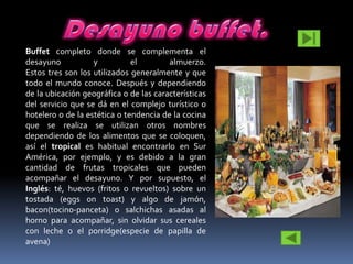Buffet completo donde se complementa el
desayuno           y          el        almuerzo.
Estos tres son los utilizados generalmente y que
todo el mundo conoce. Después y dependiendo
de la ubicación geográfica o de las características
del servicio que se dá en el complejo turístico o
hotelero o de la estética o tendencia de la cocina
que se realiza se utilizan otros nombres
dependiendo de los alimentos que se coloquen,
así el tropical es habitual encontrarlo en Sur
América, por ejemplo, y es debido a la gran
cantidad de frutas tropicales que pueden
acompañar el desayuno. Y por supuesto, el
Inglés: té, huevos (fritos o revueltos) sobre un
tostada (eggs on toast) y algo de jamón,
bacon(tocino-panceta) o salchichas asadas al
horno para acompañar, sin olvidar sus cereales
con leche o el porridge(especie de papilla de
avena)
 