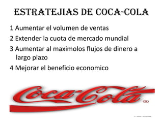estratejias de coca-cola1 Aumentar el volumen de ventas2 Extender la cuota de mercado mundial3 Aumentar al maximolos flujos de dinero a largo plazo4 Mejorar el beneficio economico