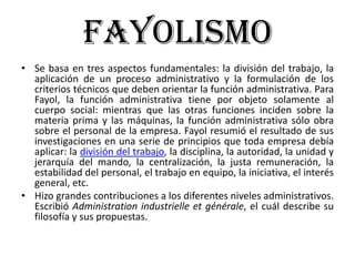 FayolismoSe basa en tres aspectos fundamentales: la división del trabajo, la aplicación de un proceso administrativo y la formulación de los criterios técnicos que deben orientar la función administrativa. Para Fayol, la función administrativa tiene por objeto solamente al cuerpo social: mientras que las otras funciones inciden sobre la materia prima y las máquinas, la función administrativa sólo obra sobre el personal de la empresa. Fayol resumió el resultado de sus investigaciones en una serie de principios que toda empresa debía aplicar: la división del trabajo, la disciplina, la autoridad, la unidad y jerarquía del mando, la centralización, la justa remuneración, la estabilidad del personal, el trabajo en equipo, la iniciativa, el interés general, etc.Hizo grandes contribuciones a los diferentes niveles administrativos. Escribió Administration industrielle et générale, el cuál describe su filosofía y sus propuestas.