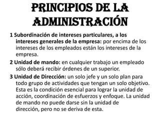 Principios de la Administración1 Subordinación de intereses particulares, a los intereses generales de la empresa: por encima de los intereses de los empleados están los intereses de la empresa.2 Unidad de mando: en cualquier trabajo un empleado sólo deberá recibir órdenes de un superior.3 Unidad de Dirección: un solo jefe y un solo plan para todo grupo de actividades que tengan un solo objetivo. Esta es la condición esencial para lograr la unidad de acción, coordinación de esfuerzos y enfoque. La unidad de mando no puede darse sin la unidad de dirección, pero no se deriva de esta.