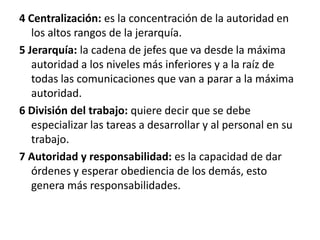 4 Centralización: es la concentración de la autoridad en los altos rangos de la jerarquía.5 Jerarquía: la cadena de jefes que va desde la máxima autoridad a los niveles más inferiores y a la raíz de todas las comunicaciones que van a parar a la máxima autoridad.6 División del trabajo: quiere decir que se debe especializar las tareas a desarrollar y al personal en su trabajo.7 Autoridad y responsabilidad: es la capacidad de dar órdenes y esperar obediencia de los demás, esto genera más responsabilidades.