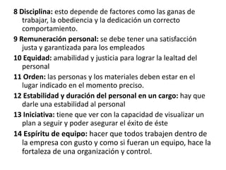 8 Disciplina: esto depende de factores como las ganas de trabajar, la obediencia y la dedicación un correcto comportamiento.9 Remuneración personal: se debe tener una satisfacción justa y garantizada para los empleados10 Equidad: amabilidad y justicia para lograr la lealtad del personal11 Orden: las personas y los materiales deben estar en el lugar indicado en el momento preciso.12 Estabilidad y duración del personal en un cargo: hay que darle una estabilidad al personal13 Iniciativa: tiene que ver con la capacidad de visualizar un plan a seguir y poder asegurar el éxito de éste14 Espíritu de equipo: hacer que todos trabajen dentro de la empresa con gusto y como si fueran un equipo, hace la fortaleza de una organización y control.