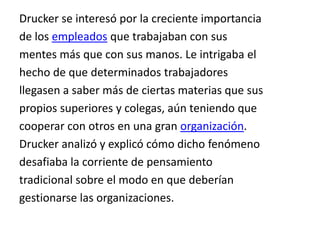 Drucker se interesó por la creciente importanciade los empleados que trabajaban con susmentes más que con sus manos. Le intrigaba elhecho de que determinados trabajadoresllegasen a saber más de ciertas materias que suspropios superiores y colegas, aún teniendo quecooperar con otros en una gran organización.Drucker analizó y explicó cómo dicho fenómenodesafiaba la corriente de pensamientotradicional sobre el modo en que deberíangestionarse las organizaciones.