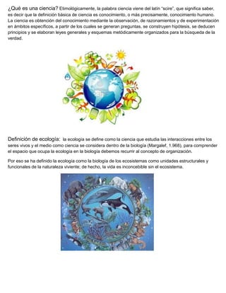 ¿Qué es una ciencia? Etimológicamente, la palabra ciencia viene del latín “scire”, que significa saber,
es decir que la definición básica de ciencia es conocimiento, o más precisamente, conocimiento humano.
La ciencia es obtención del conocimiento mediante la observación, de razonamientos y de experimentación
en ámbitos específicos, a partir de los cuales se generan preguntas, se construyen hipótesis, se deducen
principios y se elaboran leyes generales y esquemas metódicamente organizados para la búsqueda de la
verdad.




Definición de ecología: la ecología se define como la ciencia que estudia las interacciones entre los
seres vivos y el medio como ciencia se considera dentro de la biología (Margalef, 1.968), para comprender
el espacio que ocupa la ecología en la biología debemos recurrir al concepto de organización.

Por eso se ha definido la ecología como la biología de los ecosistemas como unidades estructurales y
funcionales de la naturaleza viviente; de hecho, la vida es inconcebible sin el ecosistema.
 