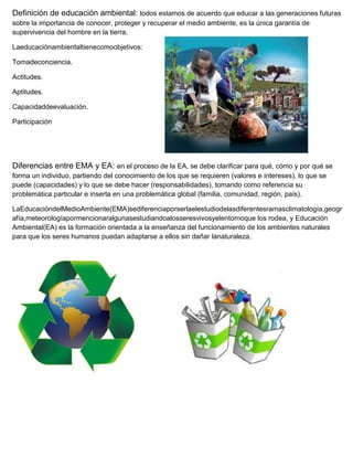 Definición de educación ambiental: todos estamos de acuerdo que educar a las generaciones futuras
sobre la importancia de conocer, proteger y recuperar el medio ambiente, es la única garantía de
supervivencia del hombre en la tierra.

Laeducaciónambientaltienecomoobjetivos:

Tomadeconciencia.

Actitudes.

Aptitudes.

Capacidaddeevaluación.

Participación




Diferencias entre EMA y EA: en el proceso de la EA, se debe clarificar para qué, cómo y por qué se
forma un individuo, partiendo del conocimiento de los que se requieren (valores e intereses), lo que se
puede (capacidades) y lo que se debe hacer (responsabilidades), tomando como referencia su
problemática particular e inserta en una problemática global (familia, comunidad, región, país).

LaEducacióndelMedioAmbiente(EMA)sediferenciaporserlaelestudiodelasdiferentesramasclimatología,geogr
afía,meteorologíapormencionaralgunasestudiandoalosseresvivosyelentornoque los rodea, y Educación
Ambiental(EA) es la formación orientada a la enseñanza del funcionamiento de los ambientes naturales
para que los seres humanos puedan adaptarse a ellos sin dañar lanaturaleza.
 