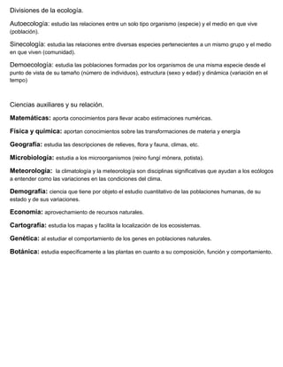 Divisiones de la ecología.

Autoecología: estudio las relaciones entre un solo tipo organismo (especie) y el medio en que vive
(población).

Sinecología: estudia las relaciones entre diversas especies pertenecientes a un mismo grupo y el medio
en que viven (comunidad).

Demoecología: estudia las poblaciones formadas por los organismos de una misma especie desde el
punto de vista de su tamaño (número de individuos), estructura (sexo y edad) y dinámica (variación en el
tempo)



Ciencias auxiliares y su relación.

Matemáticas: aporta conocimientos para llevar acabo estimaciones numéricas.

Física y química: aportan conocimientos sobre las transformaciones de materia y energía

Geografía: estudia las descripciones de relieves, flora y fauna, climas, etc.

Microbiología: estudia a los microorganismos (reino fungí mónera, potista).

Meteorología: la climatología y la meteorología son disciplinas significativas que ayudan a los ecólogos
a entender como las variaciones en las condiciones del clima.

Demografía: ciencia que tiene por objeto el estudio cuantitativo de las poblaciones humanas, de su
estado y de sus variaciones.

Economía: aprovechamiento de recursos naturales.

Cartografía: estudia los mapas y facilita la localización de los ecosistemas.

Genética: al estudiar el comportamiento de los genes en poblaciones naturales.

Botánica: estudia específicamente a las plantas en cuanto a su composición, función y comportamiento.
 