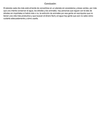 Conclusión:
El planeta cada día más está al borde de convertirse en un planeta sin ecosistema y áreas verdes, por más
que uno intente conservar el agua, los árboles y los animales, hay personas que siguen con la tala de
árboles sin impórtales si habrá más o no, la extinción de animales por esa gente sin escrúpulos que no
tienen una vida más productiva y que buscan el dinero fácil y el agua hay gente que aún no sabe cómo
cuidarla adecuadamente y cómo usarla.
 