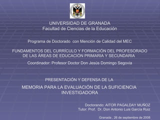 UNIVERSIDAD DE GRANADA Facultad de Ciencias de la Educación Programa de Doctorado  con Mención de Calidad del MEC FUNDAMENTOS DEL CURRÍCULO Y FORMACIÓN DEL PROFESORADO DE LAS ÁREAS DE EDUCACIÓN PRIMARIA Y SECUNDARIA Coordinador: Profesor Doctor Don Jesús Domingo Segovia PRESENTACIÓN Y DEFENSA DE LA  MEMORIA PARA LA EVALUACIÓN DE LA SUFICIENCIA  INVESTIGADORA Doctorando: AITOR PAGALDAY MUÑOZ Tutor: Prof.  Dr. Don Antonio Luis García Ruiz Granada , 26 de septiembre de 2008 