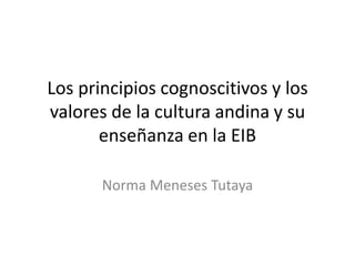 Los principios cognoscitivos y los
valores de la cultura andina y su
enseñanza en la EIB
Norma Meneses Tutaya
 