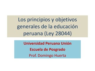 Los principios y objetivos generales de la educación peruana (Ley 28044) Universidad Peruana Unión Escuela de Posgrado Prof. Domingo Huerta 