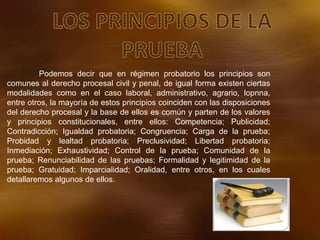 Podemos decir que en régimen probatorio los principios son
comunes al derecho procesal civil y penal, de igual forma existen ciertas
modalidades como en el caso laboral, administrativo, agrario, lopnna,
entre otros, la mayoría de estos principios coinciden con las disposiciones
del derecho procesal y la base de ellos es común y parten de los valores
y principios constitucionales, entre ellos: Competencia; Publicidad;
Contradicción; Igualdad probatoria; Congruencia; Carga de la prueba;
Probidad y lealtad probatoria; Preclusividad; Libertad probatoria;
Inmediación; Exhaustividad; Control de la prueba; Comunidad de la
prueba; Renunciabilidad de las pruebas; Formalidad y legitimidad de la
prueba; Gratuidad; Imparcialidad; Oralidad, entre otros, en los cuales
detallaremos algunos de ellos.
 