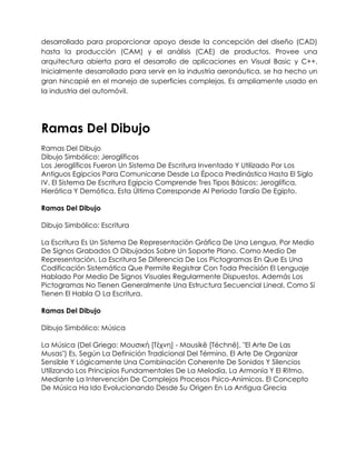 desarrollado para proporcionar apoyo desde la concepción del diseño (CAD)
hasta la producción (CAM) y el análisis (CAE) de productos. Provee una
arquitectura abierta para el desarrollo de aplicaciones en Visual Basic y C++.
Inicialmente desarrollado para servir en la industria aeronáutica, se ha hecho un
gran hincapié en el manejo de superficies complejas. Es ampliamente usado en
la industria del automóvil.




Ramas Del Dibujo
Ramas Del Dibujo
Dibujo Simbólico: Jeroglíficos
Los Jeroglíficos Fueron Un Sistema De Escritura Inventado Y Utilizado Por Los
Antiguos Egipcios Para Comunicarse Desde La Época Predinástica Hasta El Siglo
IV. El Sistema De Escritura Egipcio Comprende Tres Tipos Básicos: Jeroglífica,
Hierática Y Demótica, Esta Última Corresponde Al Periodo Tardío De Egipto.

Ramas Del Dibujo

Dibujo Simbólico: Escritura

La Escritura Es Un Sistema De Representación Gráfica De Una Lengua, Por Medio
De Signos Grabados O Dibujados Sobre Un Soporte Plano. Como Medio De
Representación, La Escritura Se Diferencia De Los Pictogramas En Que Es Una
Codificación Sistemática Que Permite Registrar Con Toda Precisión El Lenguaje
Hablado Por Medio De Signos Visuales Regularmente Dispuestos. Además Los
Pictogramas No Tienen Generalmente Una Estructura Secuencial Lineal, Como Sí
Tienen El Habla O La Escritura.

Ramas Del Dibujo

Dibujo Simbólico: Música

La Música (Del Griego: Μουσική [Τέχνη] - Mousikē [Téchnē], "El Arte De Las
Musas") Es, Según La Definición Tradicional Del Término, El Arte De Organizar
Sensible Y Lógicamente Una Combinación Coherente De Sonidos Y Silencios
Utilizando Los Principios Fundamentales De La Melodía, La Armonía Y El Ritmo,
Mediante La Intervención De Complejos Procesos Psico-Anímicos. El Concepto
De Música Ha Ido Evolucionando Desde Su Origen En La Antigua Grecia
 