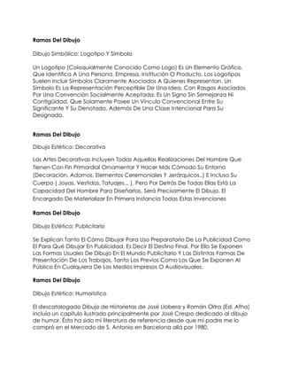 Ramas Del Dibujo

Dibujo Simbólico: Logotipo Y Símbolo

Un Logotipo (Coloquialmente Conocido Como Logo) Es Un Elemento Gráfico,
Que Identifica A Una Persona, Empresa, Institución O Producto. Los Logotipos
Suelen Incluir Símbolos Claramente Asociados A Quienes Representan. Un
Símbolo Es La Representación Perceptible De Una Idea, Con Rasgos Asociados
Por Una Convención Socialmente Aceptada. Es Un Signo Sin Semejanza Ni
Contigüidad, Que Solamente Posee Un Vínculo Convencional Entre Su
Significante Y Su Denotado, Además De Una Clase Intencional Para Su
Designado.


Ramas Del Dibujo

Dibujo Estético: Decorativo

Las Artes Decorativas Incluyen Todas Aquellas Realizaciones Del Hombre Que
Tienen Con Fin Primordial Ornamentar Y Hacer Más Cómodo Su Entorno
(Decoración, Adornos, Elementos Ceremoniales Y Jerárquicos..) E Incluso Su
Cuerpo ( Joyas, Vestidos, Tatuajes... ). Pero Por Detrás De Todas Ellas Está La
Capacidad Del Hombre Para Diseñarlas. Será Precisamente El Dibujo, El
Encargado De Materializar En Primera Instancia Todas Estas Invenciones

Ramas Del Dibujo

Dibujo Estético: Publicitario

Se Explican Tanto El Cómo Dibujar Para Uso Preparatorio De La Publicidad Como
El Para Qué Dibujar En Publicidad, Es Decir El Destino Final. Por Ello Se Exponen
Las Formas Usuales De Dibujo En El Mundo Publicitario Y Las Distintas Formas De
Presentación De Los Trabajos, Tanto Los Previos Como Los Que Se Exponen Al
Público En Cualquiera De Los Medios Impresos O Audiovisuales.

Ramas Del Dibujo

Dibujo Estético: Humorístico

El descatalogado Dibujo de Historietas de José Llobera y Román Oltra (Ed. Afha)
incluía un capítulo ilustrado principalmente por José Crespo dedicado al dibujo
de humor. Ésta ha sido mi literatura de referencia desde que mi padre me lo
compró en el Mercado de S. Antonio en Barcelona allá por 1980.
 