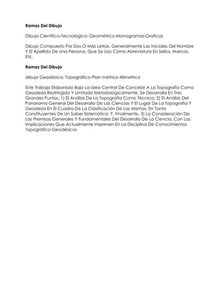 Ramas Del Dibujo

Dibujo Científico-Tecnológico: Geométrico-Monogramas-Graficas

Dibujo Compuesto Por Dos O Más Letras, Generalmente Las Iniciales Del Nombre
Y El Apellido De Una Persona, Que Se Usa Como Abreviatura En Sellos, Marcas,
Etc.

Ramas Del Dibujo

dibujo Geodésico: Topográfico-Plan métrico-Alimetrico

Este Trabajo Elaborado Bajo La Idea Central De Concebir A La Topografía Como
Geodesia Restringida Y Limitada Metodológicamente, Se Desarrolla En Tres
Grandes Puntos: 1) El Análisis De La Topografía Como Técnica; 2) El Análisis Del
Panorama General Del Desarrollo De Las Ciencias Y El Lugar De La Topografía Y
Geodesia En El Cuadro De La Clasificación De Las Mismas, En Tanto
Constituyentes De Un Saber Sistemático; Y, Finalmente, 3) La Consideración De
Las Premisas Generales Y Fundamentales Del Desarrollo De La Ciencia, Con Las
Implicaciones Que Actualmente Imprimen En La Disciplina De Conocimientos
Topográfico-Geodésicos
 