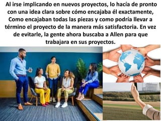 Al irse implicando en nuevos proyectos, lo hacía de pronto
con una idea clara sobre cómo encajaba él exactamente,
Como encajaban todas las piezas y como podría llevar a
término el proyecto de la manera más satisfactoria. En vez
de evitarle, la gente ahora buscaba a Allen para que
trabajara en sus proyectos.
 
