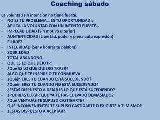 Coaching sábado
La voluntad sin intención no tiene fuerza.
- NO ES TU PROBLEMA… ES TU OPORTUNIDAD!.
- APLICA LA VOLUNTAD CON UN INTENTO FUERTE…
- IMPECABILIDAD (Sin motivo ulterior)
- AUNTENTICIDAD (Libertad, poder y plena auto expresión)
- FLUIDEZ
- INTEGRIDAD (Ser y honrar tu palabra)
- SOBRIEDAD
- TOTAL ABANDONO.
- QUE ES LO QUE DEJO IR
- ¿Qué ES LO QUE QUIERO TRAER?
- ALGO QUE TE INSPIRE O TE CONMUEVA
- ¿Quién ERES TU CUANDO ESTÁ SUCEDIENDO?
- ¿Quién ERES TU CUANDO NO ESTÁ SUCEDIENDO?
- ¿ESTÁS DISPUESTO A DEJAR IR LO QUE ESTÁ SUCEDIENDO?
- ¿PODRÍAS ELEGIR QUE YA TE HAS CULPADO DEMASIADO?
- ¿Qué VENTAJAS TE SUPUSO CASTIGARTE?
- QUE INCONVENIENTES TE SUPUSO CASTIGARTE O EXIGIRTE A TI MISMO?
- ¿ESTAS DISPUESTO A ACEPTAR?
 