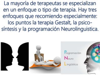 La mayoría de terapeutas se especializan
en un enfoque o tipo de terapia. Hay tres
enfoques que recomiendo especialmente:
los puntos la terapia Gestalt, la psico-
síntesis y la programación Neurolinguistica.
 