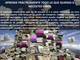 APRENDE PRÁCTICAMENTE TODO LO QUE QUIERAS O
NECESITES SABER
El trabajador medio tarda cada día 30 minutos en ir o volver del trabajo. En cinco
años, eso supone 1250 horas en un medio de transporte: ¡tiempo suficiente para
cursar el equivalente a una carrera universitaria! puedes emplear ese tiempo en
aprender prácticamente sobre cualquier aspecto de la vida. (motivación, idiomas,
mecanismos de gestión, estrategias de ventas y marketing, comunicación, salud
holística, etc.) Incluso puedes descubrir los secretos del éxito de los empresarios más
poderosos del mundo o de los grandes inversores inmobiliarios.
 