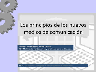 Los principios de los nuevos
  medios de comunicación

Alumno: José Antonio Torres Ocaña.
UOC Multimedia-Fundamentos y evolución de la multimedia.




PAC 1 - Lev Manovich – El lenguaje de los nuevos medios de comunicación
 