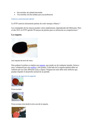  Dos estrellas: de calidad intermedia. 
 Tres estrellas: de alta calidad, para uso profesional. 
Colores y autorización oficial 
La ITTF autoriza únicamente pelotas de color naranja o blanco.3 
Los estampados de las marcas pueden variar ampliamente, dependiendo del fabricante. Para 
el año 2013, la ITTF aprobó 50 marcas de pelotas para su utilización en competiciones.3 
La raqueta 
Una raqueta de tenis de mesa. 
Para golpear la pelota se emplea una raqueta, que puede ser de cualquier tamaño, forma o 
peso, compuesta por una madera y dos gomas. Cada lado de la raqueta (paleta) debe ser 
cubierto por un color diferente (roja y negra). Ninguna de estas debe tener defectos que 
puedan impedir el desarrollo normal de un partido. 
Maneras de agarrar la raqueta 
Presa europea 
Presa europea vista desde la otra cara de la raqueta. 
 