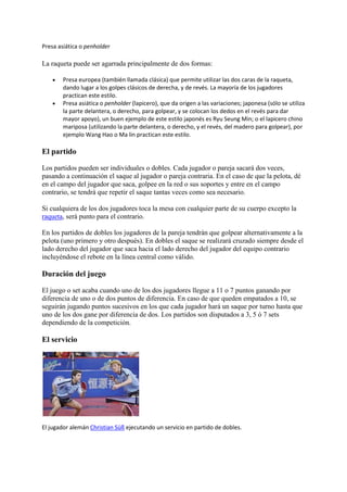 Presa asiática o penholder 
La raqueta puede ser agarrada principalmente de dos formas: 
 Presa europea (también llamada clásica) que permite utilizar las dos caras de la raqueta, 
dando lugar a los golpes clásicos de derecha, y de revés. La mayoría de los jugadores 
practican este estilo. 
 Presa asiática o penholder (lapicero), que da origen a las variaciones; japonesa (sólo se utiliza 
la parte delantera, o derecho, para golpear, y se colocan los dedos en el revés para dar 
mayor apoyo), un buen ejemplo de este estilo japonés es Ryu Seung Min; o el lapicero chino 
mariposa (utilizando la parte delantera, o derecho, y el revés, del madero para golpear), por 
ejemplo Wang Hao o Ma lin practican este estilo. 
El partido 
Los partidos pueden ser individuales o dobles. Cada jugador o pareja sacará dos veces, 
pasando a continuación el saque al jugador o pareja contraria. En el caso de que la pelota, dé 
en el campo del jugador que saca, golpee en la red o sus soportes y entre en el campo 
contrario, se tendrá que repetir el saque tantas veces como sea necesario. 
Si cualquiera de los dos jugadores toca la mesa con cualquier parte de su cuerpo excepto la 
raqueta, será punto para el contrario. 
En los partidos de dobles los jugadores de la pareja tendrán que golpear alternativamente a la 
pelota (uno primero y otro después). En dobles el saque se realizará cruzado siempre desde el 
lado derecho del jugador que saca hacia el lado derecho del jugador del equipo contrario 
incluyéndose el rebote en la línea central como válido. 
Duración del juego 
El juego o set acaba cuando uno de los dos jugadores llegue a 11 o 7 puntos ganando por 
diferencia de uno o de dos puntos de diferencia. En caso de que queden empatados a 10, se 
seguirán jugando puntos sucesivos en los que cada jugador hará un saque por turno hasta que 
uno de los dos gane por diferencia de dos. Los partidos son disputados a 3, 5 ó 7 sets 
dependiendo de la competición. 
El servicio 
El jugador alemán Christian Süß ejecutando un servicio en partido de dobles. 
 