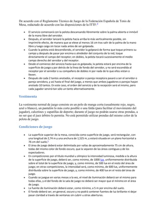 De acuerdo con el Reglamento Técnico de Juego de la Federación Española de Tenis de 
Mesa, redactado de acuerdo con las disposiciones de la ITTF:4 
 El servicio comenzará con la pelota descansando libremente sobre la palma abierta e inmóvil 
de la mano libre del servidor. 
 Después, el servidor lanzará la pelota hacia arriba lo más verticalmente posible, sin 
imprimirle efecto, de manera que se eleve al menos 16 cm tras salir de la palma de la mano 
libre y luego caiga sin tocar nada antes de ser golpeada. 
 Cuando la pelota está descendiendo, el servidor la golpeará de forma que toque primero su 
campo y después de pasar por encima o alrededor del conjunto de la red, toque 
directamente el campo del receptor; en dobles, la pelota tocará sucesivamente el medio 
campo derecho del servidor y del receptor. 
 Desde el comienzo del servicio hasta que es golpeada, la pelota estará por encima de la 
superficie de juego y por detrás de la línea de fondo del servidor, y no será escondida al 
receptor por el servidor o su compañero de dobles ni por nada de lo que ellos vistan o 
lleven. 
 Después de cada 2 tantos anotados, el receptor o pareja receptora pasará a ser el servidor o 
pareja servidora, y así hasta el final del juego, a menos que ambos jugadores o parejas hayan 
anotado 10 tantos. En este caso, el orden del servicio y de la recepción será el mismo, pero 
cada jugador servirá tan sólo un tanto alternativamente. 
Vestimenta 
La vestimenta normal de juego consiste en un polo de manga corta (usualmente rojo, negro, 
azul o blanco), un pantalón lo más corto posible o una falda (para facilitar el movimiento del 
jugador), calcetines y zapatillas de deporte; durante el juego no podrán usarse otras prendas, a 
no ser que el juez árbitro lo permita. No está permitido utilizar prendas del mismo color de la 
pelota de juego. 
Condiciones de juego 
 La superficie superior de la mesa, conocida como superficie de juego, será rectangular, con 
una longitud de 2,74 m y una anchura de 1,525 m, y estará situada en un plano horizontal a 
76 cm del suelo.5 
 El área de juego deberá estar delimitada por vallas de aproximadamente 75 cm de altura, 
todas del mismo color de fondo oscuro, que la separen de las áreas contiguas y de los 
espectadores. 
 En competiciones por el título mundial u olímpico la intensidad luminosa, medida a la altura 
de la superficie de juego, deberá ser, como mínimo, de 1000 lux, uniformemente distribuida 
sobre el total de la superficie de juego, y, como mínimo, de 500 lux en el resto del área de 
juego; en otras competiciones, la intensidad será, como mínimo, de 600 lux, uniformemente 
distribuida sobre la superficie de juego, y, como mínimo, de 400 lux en el resto del área de 
juego. 
 Cuando se juegue en varias mesas a la vez, el nivel de iluminación deberá ser el mismo para 
todas ellas, y el del fondo de la sala de juego no deberá ser mayor que el mínimo en el área 
de juego. 
 La fuente de iluminación deberá estar, como mínimo, a 5 m por encima del suelo. 
 El fondo deberá ser, en general, oscuro y no podrá contener fuentes de luz brillante ni dejar 
pasar claridad a través de ventanas sin cubrir u otras aberturas. 
 
