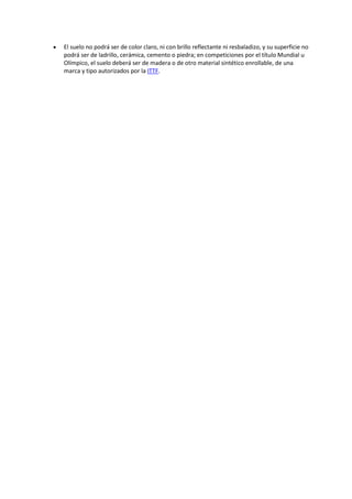  El suelo no podrá ser de color claro, ni con brillo reflectante ni resbaladizo, y su superficie no 
podrá ser de ladrillo, cerámica, cemento o piedra; en competiciones por el título Mundial u 
Olímpico, el suelo deberá ser de madera o de otro material sintético enrollable, de una 
marca y tipo autorizados por la ITTF. 
