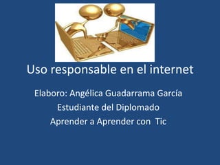 Uso responsable en el internet
 Elaboro: Angélica Guadarrama García
      Estudiante del Diplomado
     Aprender a Aprender con Tic
 