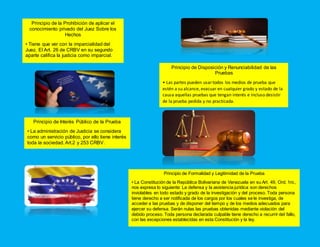 Principio de la Prohibición de aplicar el
conocimiento privado del Juez Sobre los
Hechos
• Tiene que ver con la imparcialidad del
Juez. El Art. 26 de CRBV en su segundo
aparte califica la justicia como imparcial.
Principio de Disposición y Renunciabilidad de las
Pruebas
• Las partes pueden usartodos los medios de prueba que
estén a su alcance, evacuar en cualquier grado y estado de la
causa aquellas pruebas que tengan interés e incluso desistir
de la prueba pedida y no practicada.
Principio de Interés Público de la Prueba
• La administración de Justicia se considera
como un servicio público, por ello tiene interés
toda la sociedad. Art.2 y 253 CRBV.
Principio de Formalidad y Legitimidad de la Prueba
• La Constitución de la República Bolivariana de Venezuela en su Art. 49, Ord. 1ro.,
nos expresa lo siguiente: La defensa y la asistencia jurídica son derechos
inviolables en todo estado y grado de la investigación y del proceso. Toda persona
tiene derecho a ser notificada de los cargos por los cuales se le investiga, de
acceder a las pruebas y de disponer del tiempo y de los medios adecuados para
ejercer su defensa. Serán nulas las pruebas obtenidas mediante violación del
debido proceso. Toda persona declarada culpable tiene derecho a recurrir del fallo,
con las excepciones establecidas en esta Constitución y la ley.
 