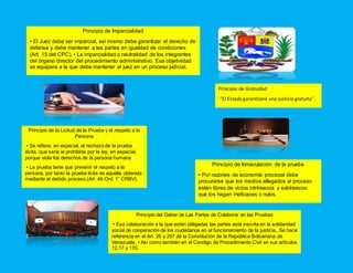 Principio de Imparcialidad
• El Juez debe ser imparcial, así mismo debe garantizar el derecho de
defensa y debe mantener a las partes en igualdad de condiciones
(Art. 15 del CPC). • La imparcialidad o neutralidad de los integrantes
del órgano director del procedimiento administrativo. Esa objetividad
se equipara a la que debe mantener el juez en un proceso judicial.
Principio de Gratuidad
“El Estado garantizará una justicia gratuita”.
Principio de la Licitud de la Prueba y el respeto a la
Persona
• Se refiere, en especial, al rechazo de la prueba
ilícita, que sería la prohibida por la ley, en especial,
porque viola los derechos de la persona humana
• La prueba tiene que prevenir el respeto a la
persona, por tanto la prueba lícita es aquella obtenida
mediante el debido proceso.(Art. 49 Ord. 1° CRBV).
Principio de Inmaculación de la prueba
• Por razones de economía procesal debe
procurarse que los medios allegados al proceso
estén libres de vicios intrínsecos y extrínsecos
que los hagan ineficaces o nulos.
Principio del Deber de Las Partes de Colaborar en las Pruebas
• Esa colaboración a la que están obligadas las partes está inscrita en la solidaridad
social de cooperación de los ciudadanos en el funcionamiento de la justicia., Se hace
referencia en el Art. 26 y 257 de la Constitución de la República Bolivariana de
Venezuela. • Así como también en el Condigo de Procedimiento Civil en sus artículos
12,17 y 170.
 