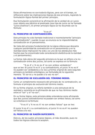 Estas afirmaciones no son todavía lógicas, pero con el tiempo, se
reflexionó sobre las implicaciones lógicas de ese principio, logrando la
formulación lógico-formal del primer principio.
Esa formulación consistió en la afirmación de la verdad de un juicio
cuyo objeto sea idéntico al predicado (ese tipo de juicio se ha llamado
“juicio analítico”). El primer principio lógico se ha resumido con la
fórmula:
“A es A”
EL PRINCIPIO DE CONTRADICCIÓN.
Este principio ha sido llamado tradicional e incorrectamente “principio
de contradicción”, cuando lo que se enuncia es la imposibilidad de
contradicción en el pensamiento.
Se trata del principio fundamental de la Lógica clásica que descarta
cualquier posibilidad de contradicción en el pensamiento y en la
realidad (esta implicación ha sido y es uno de los obstáculos más
fuertes que ha encontrado toda consideración dialéctica de la realidad
y el pensamiento).
La forma más plena del segundo principio es la que se refiere a la no-
contradicción entre dos juicios, tal como se expresa en la fórmula:
“’A es A’ y ‘A no es A’ no son ambos verdaderos”
que se lee: El juicio ‘A es A’ y su contradictorio, el juicio ‘A no es A’
no pueden ser verdaderos a la vez.La forma original de este segundo
principio es también ontológica y se formulaba de la siguiente
manera: “El ser es y no puede a la vez no ser”.
EL PRINCIPIO DE EXCLUSIÓN DEL TÉRMINO MEDIO.
Como un complemento necesario del principio de no contradicción, se
formula el principio de exclusión del término medio.
En su forma original, se refería también a una estructura de la
realidad y consistía en la afirmación de que no hay término medio
entre el “ser” y el “no-ser”.
En su forma lógica, este principio debe entenderse como afirmando
que dos juicios contradictorios no pueden ser ambos falsos, tal como
se sintetiza en la fórmula:
“’A es A’ y ‘A no es A’ no son ambos falsos” que se lee:
El juicio ‘A es A’ y su contradictorio, el juicio ‘A no es A’ no pueden
ser falsos a la vez.
EL PRINCIPIO DE RAZÓN SUFICIENTE.
Este es, de los cuatro principios lógicos, el más discutido, pues no
todos los lógicos clásicos lo acepten.
 