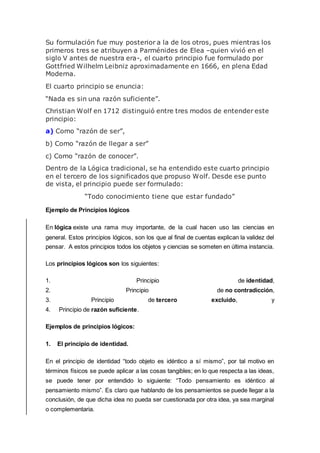 Su formulación fue muy posterior a la de los otros, pues mientras los
primeros tres se atribuyen a Parménides de Elea –quien vivió en el
siglo V antes de nuestra era-, el cuarto principio fue formulado por
Gottfried Wilhelm Leibniz aproximadamente en 1666, en plena Edad
Moderna.
El cuarto principio se enuncia:
“Nada es sin una razón suficiente”.
Christian Wolf en 1712 distinguió entre tres modos de entender este
principio:
a) Como “razón de ser”,
b) Como “razón de llegar a ser”
c) Como “razón de conocer”.
Dentro de la Lógica tradicional, se ha entendido este cuarto principio
en el tercero de los significados que propuso Wolf. Desde ese punto
de vista, el principio puede ser formulado:
“Todo conocimiento tiene que estar fundado”
Ejemplo de Principios lógicos
En lógica existe una rama muy importante, de la cual hacen uso las ciencias en
general. Estos principios lógicos, son los que al final de cuentas explican la validez del
pensar. A estos principios todos los objetos y ciencias se someten en última instancia.
Los principios lógicos son los siguientes:
1. Principio de identidad,
2. Principio de no contradicción,
3. Principio de tercero excluido, y
4. Principio de razón suficiente.
Ejemplos de principios lógicos:
1. El principio de identidad.
En el principio de identidad “todo objeto es idéntico a sí mismo”, por tal motivo en
términos físicos se puede aplicar a las cosas tangibles; en lo que respecta a las ideas,
se puede tener por entendido lo siguiente: “Todo pensamiento es idéntico al
pensamiento mismo”. Es claro que hablando de los pensamientos se puede llegar a la
conclusión, de que dicha idea no pueda ser cuestionada por otra idea, ya sea marginal
o complementaria.
 
