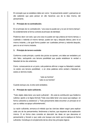 El concepto que se establece debe ser como: “el pensamiento existe” y pensamos en
ello sabiendo que para pensar en ello hacemos uso de la idea misma, del
pensamiento.
2. Principio de no contradicción.
En el principio de no contradicción, “una cosa no puede ser y no ser al mismo tiempo”.
Es evidentemente la forma contraria al principio de identidad.
Podemos decir con esto, que una cosa no puede ser roja y blanca al mismo tiempo, o
cuadrada o redonda al mismo tiempo; puede ser roja y después blanca, pero no al
mismo instante, y de igual forma pueden ser cuadradas primero y redonda después,
pero no en el mismo instante.
3. Principio de tercero excluido
Conforme a este principio, cuando dos juicios se oponen, uno debe ser verdadero y el
otro falso, excluyendo una tercera posibilidad que pueda establecer la verdad o
falsedad de los dos anteriores.
Como consecuencia en un juicio, solo podemos afirmar o negar su falsedad o verdad,
no existe una tercera posibilidad; o en otras palabras entre verdad o falsedad no
existe un término medio.
“Julio es hombre”
“Julio no es hombre”
Cuando excluya una, la otra será verdadera.
4. Principio de razón suficiente.
“Todo objeto debe tener una razón suficiente”, (Es esta la contribución que Guillermo
Leibnisz aporto a la lógica formal),”Toda cosa debe tener una causa que explique en
forma suficiente su existencia” y “Todo pensamiento debe encontrar un principio en el
que su validez se apoye suficientemente”,
La razón suficiente, enmarca el método que las ciencias deben seguir para explicar
cada uno de los pensamientos, fenómenos o hechos, que requieran de la explicación
misma. O en forma clara consiste en descubrir las ideas en que descansa el
pensamiento y forzará a que cada una busque una razón que la explique en forma
suficiente. Constituye el complemento de los otros tres principios lógicos
 