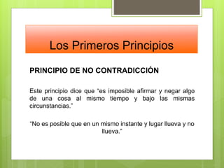 Los Primeros Principios
PRINCIPIO DE NO CONTRADICCIÓN
Este principio dice que “es imposible afirmar y negar algo
de una cosa al mismo tiempo y bajo las mismas
circunstancias.”
“No es posible que en un mismo instante y lugar llueva y no
llueva.”
 