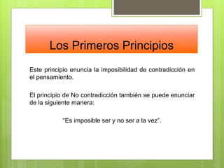 Los Primeros Principios
Este principio enuncia la imposibilidad de contradicción en
el pensamiento.
El principio de No contradicción también se puede enunciar
de la siguiente manera:
“Es imposible ser y no ser a la vez”.
 