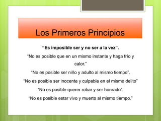 Los Primeros Principios
“Es imposible ser y no ser a la vez”.
“No es posible que en un mismo instante y haga frío y
calor.”
“No es posible ser niño y adulto al mismo tiempo”.
“No es posible ser inocente y culpable en el mismo delito”
“No es posible querer robar y ser honrado”.
“No es posible estar vivo y muerto al mismo tiempo.”
 