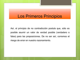 Los Primeros Principios
Así, el principio de no contradicción postula que, sólo es
posible asumir un valor de verdad posible (verdadero o
falso) para las proposiciones. De no ser así, corremos el
riesgo de errar en nuestro razonamiento.
 
