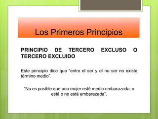 Los Primeros Principios
PRINCIPIO DE TERCERO EXCLUSO O
TERCERO EXCLUIDO
Este principio dice que “entre el ser y el no ser no existe
término medio”.
“No es posible que una mujer esté medio embarazada; o
está o no está embarazada”.
 