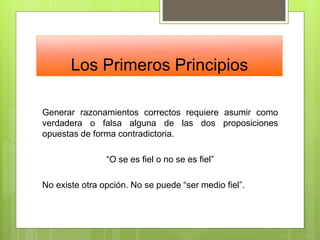 Los Primeros Principios
Generar razonamientos correctos requiere asumir como
verdadera o falsa alguna de las dos proposiciones
opuestas de forma contradictoria.
“O se es fiel o no se es fiel”
No existe otra opción. No se puede “ser medio fiel”.
 