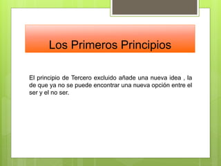 Los Primeros Principios
El principio de Tercero excluido añade una nueva idea , la
de que ya no se puede encontrar una nueva opción entre el
ser y el no ser.
 