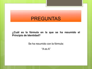 PREGUNTAS
¿Cuál es la fórmula en la que se ha resumido el
Principio de Identidad?
Se ha resumido con la fórmula:
“A es A”
 