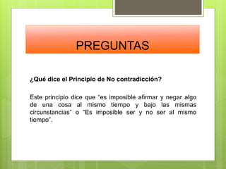 PREGUNTAS
¿Qué dice el Principio de No contradicción?
Este principio dice que “es imposible afirmar y negar algo
de una cosa al mismo tiempo y bajo las mismas
circunstancias” o “Es imposible ser y no ser al mismo
tiempo”.
 