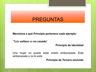 PREGUNTAS
Menciona a qué Principio pertenece cada ejemplo:
“Todo soltero es no casado”
Principio de Identidad
Una mujer no puede estar medio embarazada. Está
embarazada o no lo está.
Principio de Tercero excluido
 