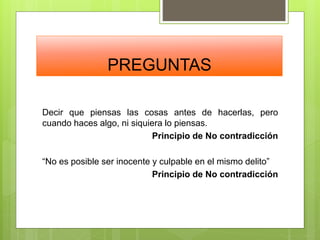 PREGUNTAS
Decir que piensas las cosas antes de hacerlas, pero
cuando haces algo, ni siquiera lo piensas.
Principio de No contradicción
“No es posible ser inocente y culpable en el mismo delito”
Principio de No contradicción
 
