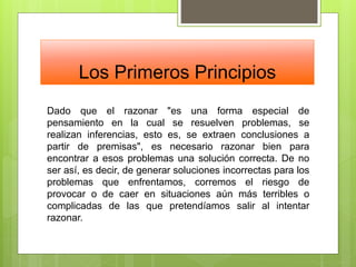 Los Primeros Principios
Dado que el razonar "es una forma especial de
pensamiento en la cual se resuelven problemas, se
realizan inferencias, esto es, se extraen conclusiones a
partir de premisas", es necesario razonar bien para
encontrar a esos problemas una solución correcta. De no
ser así, es decir, de generar soluciones incorrectas para los
problemas que enfrentamos, corremos el riesgo de
provocar o de caer en situaciones aún más terribles o
complicadas de las que pretendíamos salir al intentar
razonar.
 