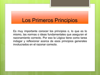 Los Primeros Principios
Es muy importante conocer los principios o, lo que es lo
mismo, las normas o ideas fundamentales que aseguran el
razonamiento correcto. Por eso la Lógica tiene como tarea
indagar y reflexionar acerca de esos principios generales
involucrados en el razonar correcto.
 