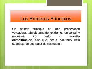Los Primeros Principios
Un primer principio es una proposición
verdadera, absolutamente evidente, universal y
necesaria. Por tanto, no necesita
demostración, sino que, por el contrario, está
supuesta en cualquier demostración.
 