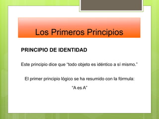 Los Primeros Principios
PRINCIPIO DE IDENTIDAD
Este principio dice que “todo objeto es idéntico a sí mismo.”
El primer principio lógico se ha resumido con la fórmula:
“A es A”
 