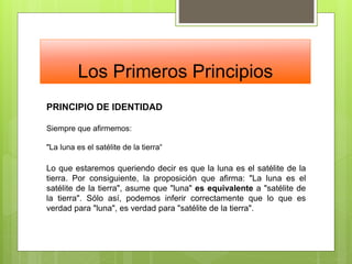 Los Primeros Principios
PRINCIPIO DE IDENTIDAD
Siempre que afirmemos:
"La luna es el satélite de la tierra“
Lo que estaremos queriendo decir es que la luna es el satélite de la
tierra. Por consiguiente, la proposición que afirma: "La luna es el
satélite de la tierra", asume que "luna" es equivalente a "satélite de
la tierra". Sólo así, podemos inferir correctamente que lo que es
verdad para "luna", es verdad para "satélite de la tierra".
 